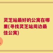 灵芝站最好的公寓在哪里(寻找灵芝站周边最佳公寓)