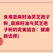 食用亚麻籽油灵芝孢子粉_亚麻籽油与灵芝孢子粉的完美结合：健康新选择)