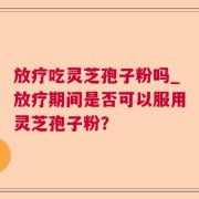 放疗吃灵芝孢子粉吗_放疗期间是否可以服用灵芝孢子粉？