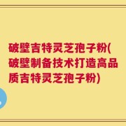 破壁吉特灵芝孢子粉(破壁制备技术打造高品质吉特灵芝孢子粉)
