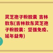 灵芝孢子粉胶囊 吉林敖东(吉林敖东灵芝孢子粉胶囊：坚强免疫、延年益寿)
