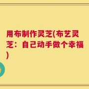 用布制作灵芝(布艺灵芝：自己动手做个幸福)