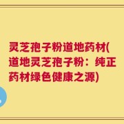 灵芝孢子粉道地药材(道地灵芝孢子粉：纯正药材绿色健康之源)