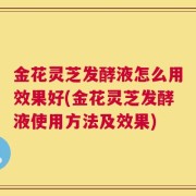 金花灵芝发酵液怎么用效果好(金花灵芝发酵液使用方法及效果)