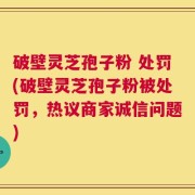 破壁灵芝孢子粉 处罚(破壁灵芝孢子粉被处罚，热议商家诚信问题)