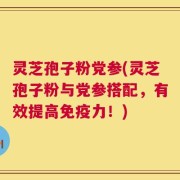 灵芝孢子粉党参(灵芝孢子粉与党参搭配，有效提高免疫力！)