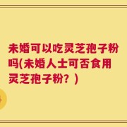 未婚可以吃灵芝孢子粉吗(未婚人士可否食用灵芝孢子粉？)