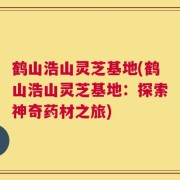 鹤山浩山灵芝基地(鹤山浩山灵芝基地：探索神奇药材之旅)