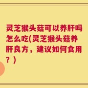 灵芝猴头菇可以养肝吗怎么吃(灵芝猴头菇养肝良方，建议如何食用？)