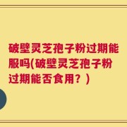 破壁灵芝孢子粉过期能服吗(破壁灵芝孢子粉过期能否食用？)