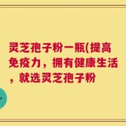 灵芝孢子粉一瓶(提高免疫力，拥有健康生活，就选灵芝孢子粉
