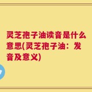 灵芝孢子油读音是什么意思(灵芝孢子油：发音及意义)