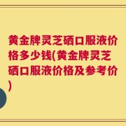 黄金牌灵芝硒口服液价格多少钱(黄金牌灵芝硒口服液价格及参考价)