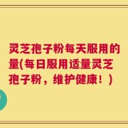 灵芝孢子粉每天服用的量(每日服用适量灵芝孢子粉，维护健康！)