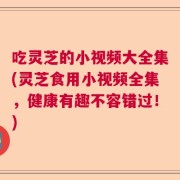 吃灵芝的小视频大全集(灵芝食用小视频全集，健康有趣不容错过！)