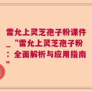 雷允上灵芝孢子粉课件_“雷允上灵芝孢子粉：全面解析与应用指南”