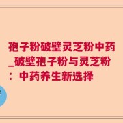 孢子粉破壁灵芝粉中药_破壁孢子粉与灵芝粉：中药养生新选择