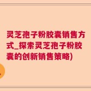 灵芝孢子粉胶囊销售方式_探索灵芝孢子粉胶囊的创新销售策略)