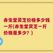 赤生堂灵芝价格多少钱一斤(赤生堂灵芝一斤价格是多少？)