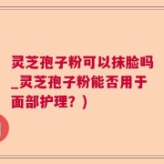 灵芝孢子粉可以抹脸吗_灵芝孢子粉能否用于面部护理？)