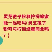 灵芝孢子粉和柠檬蜂蜜能一起吃吗(灵芝孢子粉可与柠檬蜂蜜同食吗？)