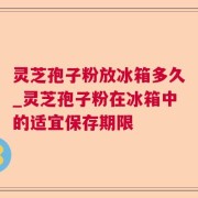 灵芝孢子粉放冰箱多久_灵芝孢子粉在冰箱中的适宜保存期限
