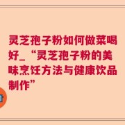 灵芝孢子粉如何做菜喝好_“灵芝孢子粉的美味烹饪方法与健康饮品制作”