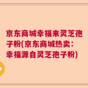 京东商城幸福来灵芝孢子粉(京东商城热卖：幸福源自灵芝孢子粉)