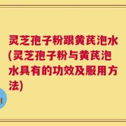 灵芝孢子粉跟黄芪泡水(灵芝孢子粉与黄芪泡水具有的功效及服用方法)