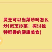 灵芝可以当菜炒吗怎么炒(灵芝炒菜：探讨独特鲜香的健康美食)