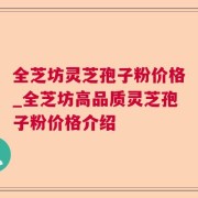 全芝坊灵芝孢子粉价格_全芝坊高品质灵芝孢子粉价格介绍