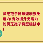 灵芝孢子粉破壁增强免疫力(有效提升免疫力的灵芝孢子粉壁破技术)