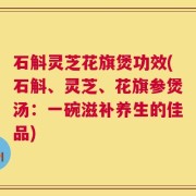 石斛灵芝花旗煲功效(石斛、灵芝、花旗参煲汤：一碗滋补养生的佳品)