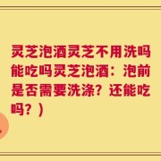 灵芝泡酒灵芝不用洗吗能吃吗灵芝泡酒：泡前是否需要洗涤？还能吃吗？)