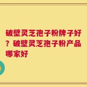 破壁灵芝孢子粉牌子好？破壁灵芝孢子粉产品哪家好