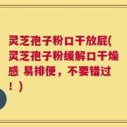 灵芝孢子粉口干放屁(灵芝孢子粉缓解口干燥感 易排便，不要错过！)