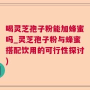 喝灵芝孢子粉能加蜂蜜吗_灵芝孢子粉与蜂蜜搭配饮用的可行性探讨)