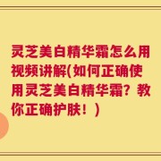 灵芝美白精华霜怎么用视频讲解(如何正确使用灵芝美白精华霜？教你正确护肤！)