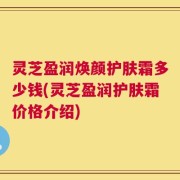 灵芝盈润焕颜护肤霜多少钱(灵芝盈润护肤霜价格介绍)
