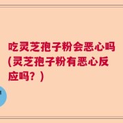 吃灵芝孢子粉会恶心吗(灵芝孢子粉有恶心反应吗？)