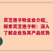 灵芝孢子粉企业介绍_探索灵芝孢子粉：深入了解企业及其产品优势