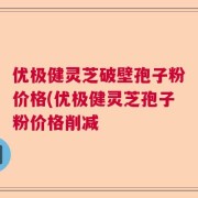 优极健灵芝破壁孢子粉价格(优极健灵芝孢子粉价格削减