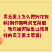 灵芝覆土怎么做好吃视频(制作美味灵芝菜谱，教你如何做出口感良好的灵芝覆土菜肴)
