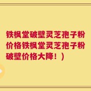 铁枫堂破壁灵芝孢子粉价格铁枫堂灵芝孢子粉破壁价格大降！)