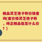 精品灵芝孢子粉价格查询(查价格灵芝孢子粉，纯正精品低至什么价？)