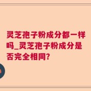 灵芝孢子粉成分都一样吗_灵芝孢子粉成分是否完全相同？