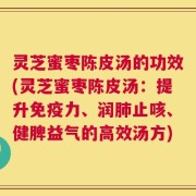 灵芝蜜枣陈皮汤的功效(灵芝蜜枣陈皮汤：提升免疫力、润肺止咳、健脾益气的高效汤方)