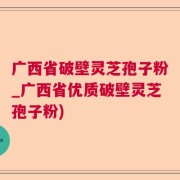 广西省破壁灵芝孢子粉_广西省优质破壁灵芝孢子粉)