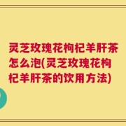 灵芝玫瑰花枸杞羊肝茶怎么泡(灵芝玫瑰花枸杞羊肝茶的饮用方法)