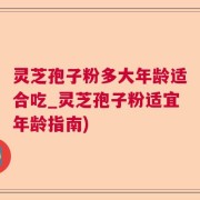 灵芝孢子粉多大年龄适合吃_灵芝孢子粉适宜年龄指南)